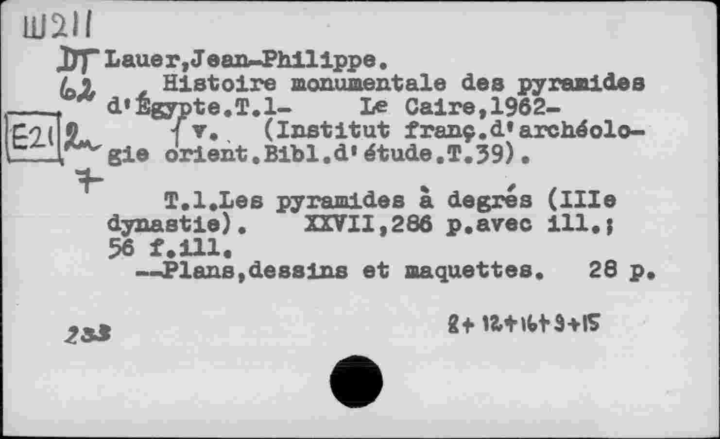 ﻿шан
ДУр Lauer, J ean-Philippe.
(Л t Histoire monumentale des pyramides ___, d’Égypte.T.l- Le Caire,1962-рэ( 0	{т, (Institut franç,d»arch.éolo-
CZ-T^gie orient.Bibl.d’ étude.T.J9).
T.l.Les pyramides à degrés (llle dynastie). XXVII,286 p.avec ill.j 56 f.ill.
—Plans, de s s ins et maquettes. 28 p
8t IM-Htä+K